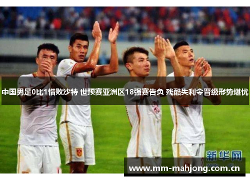 中国男足0比1惜败沙特 世预赛亚洲区18强赛告负 残酷失利令晋级形势堪忧 中国男足0比1惜败沙特 世预赛亚洲区18强赛告负 残酷失利令晋级形势堪忧